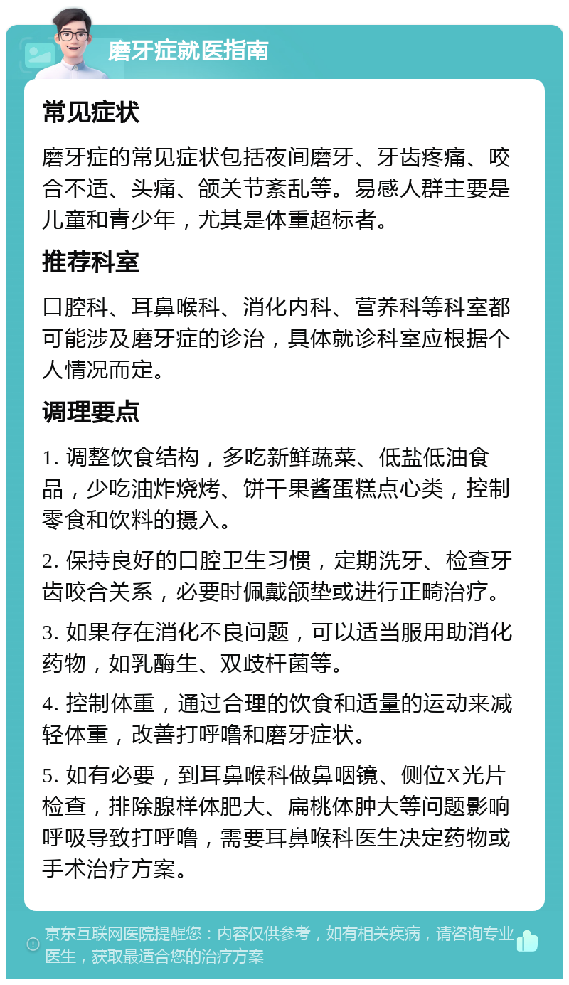 磨牙症就医指南 常见症状 磨牙症的常见症状包括夜间磨牙、牙齿疼痛、咬合不适、头痛、颌关节紊乱等。易感人群主要是儿童和青少年，尤其是体重超标者。 推荐科室 口腔科、耳鼻喉科、消化内科、营养科等科室都可能涉及磨牙症的诊治，具体就诊科室应根据个人情况而定。 调理要点 1. 调整饮食结构，多吃新鲜蔬菜、低盐低油食品，少吃油炸烧烤、饼干果酱蛋糕点心类，控制零食和饮料的摄入。 2. 保持良好的口腔卫生习惯，定期洗牙、检查牙齿咬合关系，必要时佩戴颌垫或进行正畸治疗。 3. 如果存在消化不良问题，可以适当服用助消化药物，如乳酶生、双歧杆菌等。 4. 控制体重，通过合理的饮食和适量的运动来减轻体重，改善打呼噜和磨牙症状。 5. 如有必要，到耳鼻喉科做鼻咽镜、侧位X光片检查，排除腺样体肥大、扁桃体肿大等问题影响呼吸导致打呼噜，需要耳鼻喉科医生决定药物或手术治疗方案。