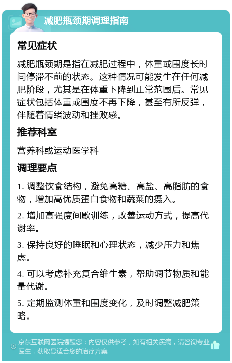 减肥瓶颈期调理指南 常见症状 减肥瓶颈期是指在减肥过程中，体重或围度长时间停滞不前的状态。这种情况可能发生在任何减肥阶段，尤其是在体重下降到正常范围后。常见症状包括体重或围度不再下降，甚至有所反弹，伴随着情绪波动和挫败感。 推荐科室 营养科或运动医学科 调理要点 1. 调整饮食结构，避免高糖、高盐、高脂肪的食物，增加高优质蛋白食物和蔬菜的摄入。 2. 增加高强度间歇训练，改善运动方式，提高代谢率。 3. 保持良好的睡眠和心理状态，减少压力和焦虑。 4. 可以考虑补充复合维生素，帮助调节物质和能量代谢。 5. 定期监测体重和围度变化，及时调整减肥策略。