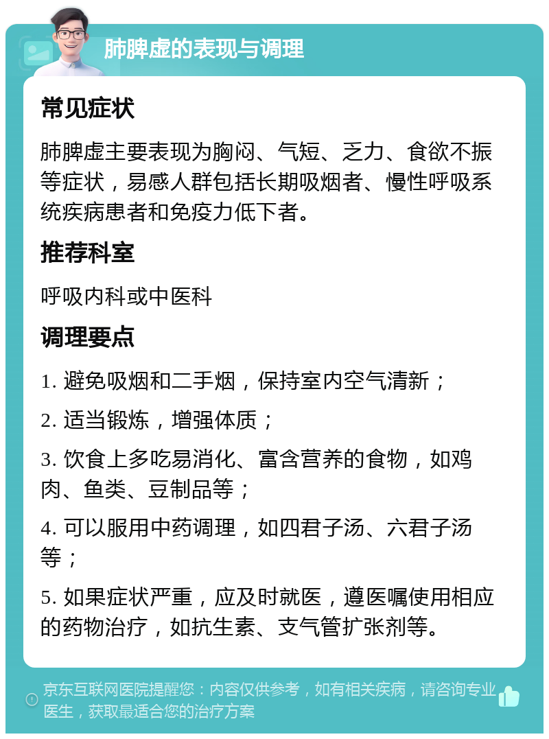 肺脾虚的表现与调理 常见症状 肺脾虚主要表现为胸闷、气短、乏力、食欲不振等症状，易感人群包括长期吸烟者、慢性呼吸系统疾病患者和免疫力低下者。 推荐科室 呼吸内科或中医科 调理要点 1. 避免吸烟和二手烟，保持室内空气清新； 2. 适当锻炼，增强体质； 3. 饮食上多吃易消化、富含营养的食物，如鸡肉、鱼类、豆制品等； 4. 可以服用中药调理，如四君子汤、六君子汤等； 5. 如果症状严重，应及时就医，遵医嘱使用相应的药物治疗，如抗生素、支气管扩张剂等。