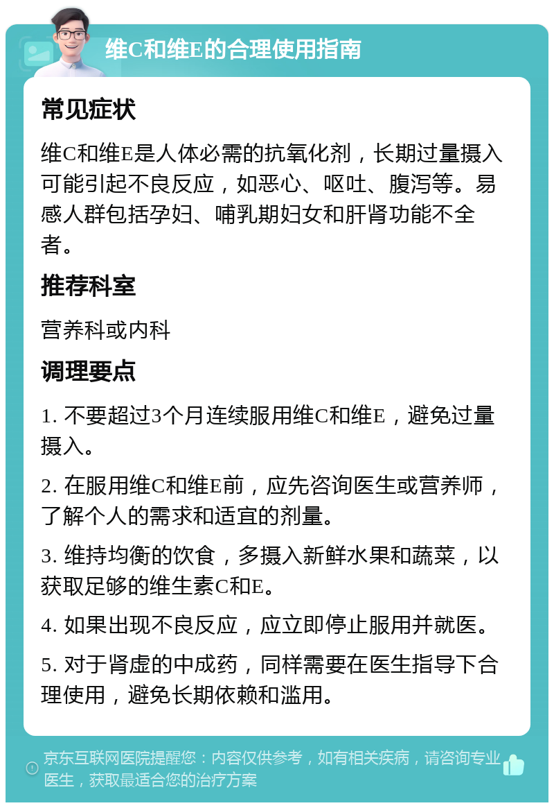 维C和维E的合理使用指南 常见症状 维C和维E是人体必需的抗氧化剂，长期过量摄入可能引起不良反应，如恶心、呕吐、腹泻等。易感人群包括孕妇、哺乳期妇女和肝肾功能不全者。 推荐科室 营养科或内科 调理要点 1. 不要超过3个月连续服用维C和维E，避免过量摄入。 2. 在服用维C和维E前，应先咨询医生或营养师，了解个人的需求和适宜的剂量。 3. 维持均衡的饮食，多摄入新鲜水果和蔬菜，以获取足够的维生素C和E。 4. 如果出现不良反应，应立即停止服用并就医。 5. 对于肾虚的中成药，同样需要在医生指导下合理使用，避免长期依赖和滥用。