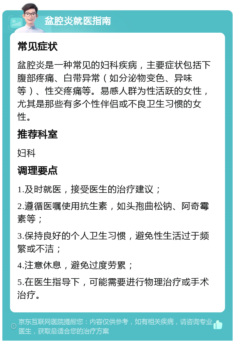 盆腔炎就医指南 常见症状 盆腔炎是一种常见的妇科疾病，主要症状包括下腹部疼痛、白带异常（如分泌物变色、异味等）、性交疼痛等。易感人群为性活跃的女性，尤其是那些有多个性伴侣或不良卫生习惯的女性。 推荐科室 妇科 调理要点 1.及时就医，接受医生的治疗建议； 2.遵循医嘱使用抗生素，如头孢曲松钠、阿奇霉素等； 3.保持良好的个人卫生习惯，避免性生活过于频繁或不洁； 4.注意休息，避免过度劳累； 5.在医生指导下，可能需要进行物理治疗或手术治疗。