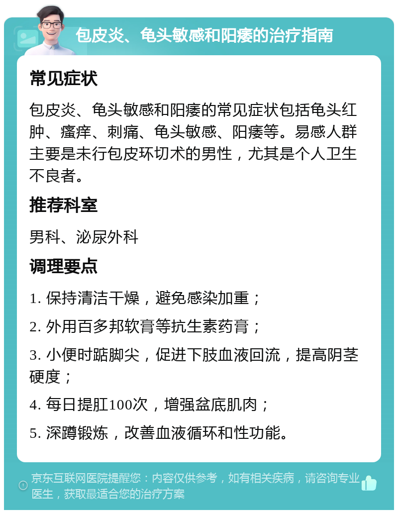 包皮炎、龟头敏感和阳痿的治疗指南 常见症状 包皮炎、龟头敏感和阳痿的常见症状包括龟头红肿、瘙痒、刺痛、龟头敏感、阳痿等。易感人群主要是未行包皮环切术的男性，尤其是个人卫生不良者。 推荐科室 男科、泌尿外科 调理要点 1. 保持清洁干燥，避免感染加重； 2. 外用百多邦软膏等抗生素药膏； 3. 小便时踮脚尖，促进下肢血液回流，提高阴茎硬度； 4. 每日提肛100次，增强盆底肌肉； 5. 深蹲锻炼，改善血液循环和性功能。