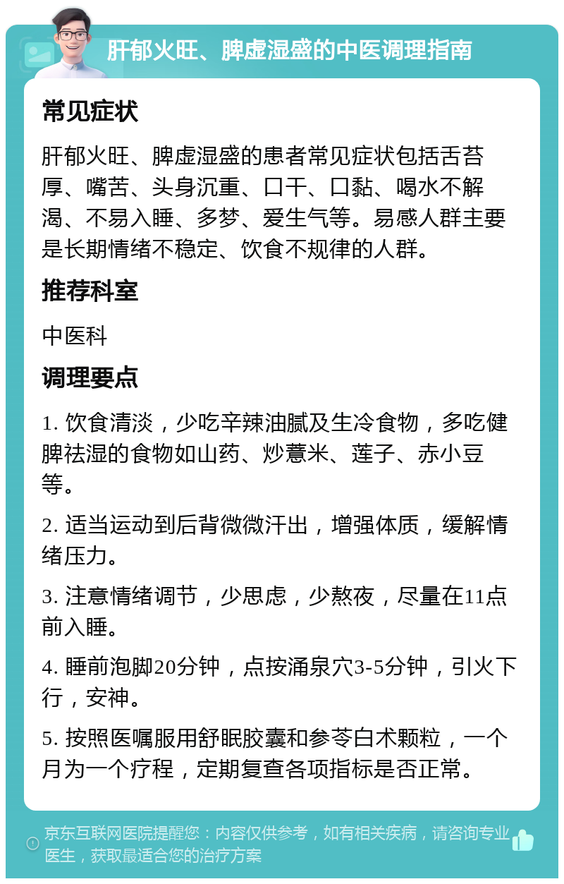 肝郁火旺、脾虚湿盛的中医调理指南 常见症状 肝郁火旺、脾虚湿盛的患者常见症状包括舌苔厚、嘴苦、头身沉重、口干、口黏、喝水不解渴、不易入睡、多梦、爱生气等。易感人群主要是长期情绪不稳定、饮食不规律的人群。 推荐科室 中医科 调理要点 1. 饮食清淡，少吃辛辣油腻及生冷食物，多吃健脾祛湿的食物如山药、炒薏米、莲子、赤小豆等。 2. 适当运动到后背微微汗出，增强体质，缓解情绪压力。 3. 注意情绪调节，少思虑，少熬夜，尽量在11点前入睡。 4. 睡前泡脚20分钟，点按涌泉穴3-5分钟，引火下行，安神。 5. 按照医嘱服用舒眠胶囊和参苓白术颗粒，一个月为一个疗程，定期复查各项指标是否正常。