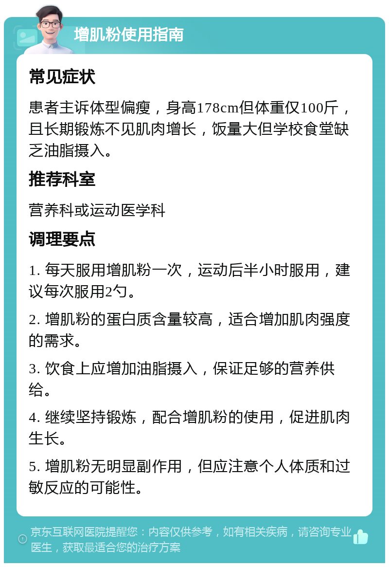 增肌粉使用指南 常见症状 患者主诉体型偏瘦，身高178cm但体重仅100斤，且长期锻炼不见肌肉增长，饭量大但学校食堂缺乏油脂摄入。 推荐科室 营养科或运动医学科 调理要点 1. 每天服用增肌粉一次，运动后半小时服用，建议每次服用2勺。 2. 增肌粉的蛋白质含量较高，适合增加肌肉强度的需求。 3. 饮食上应增加油脂摄入，保证足够的营养供给。 4. 继续坚持锻炼，配合增肌粉的使用，促进肌肉生长。 5. 增肌粉无明显副作用，但应注意个人体质和过敏反应的可能性。