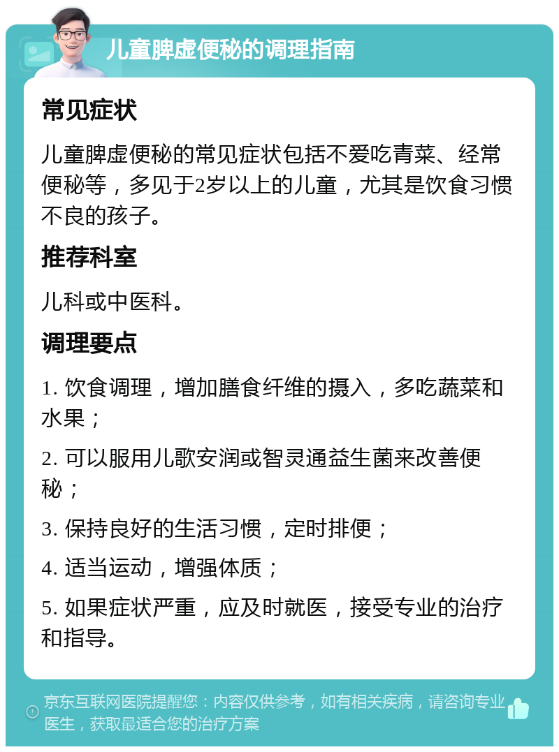 儿童脾虚便秘的调理指南 常见症状 儿童脾虚便秘的常见症状包括不爱吃青菜、经常便秘等，多见于2岁以上的儿童，尤其是饮食习惯不良的孩子。 推荐科室 儿科或中医科。 调理要点 1. 饮食调理，增加膳食纤维的摄入，多吃蔬菜和水果； 2. 可以服用儿歌安润或智灵通益生菌来改善便秘； 3. 保持良好的生活习惯，定时排便； 4. 适当运动，增强体质； 5. 如果症状严重，应及时就医，接受专业的治疗和指导。