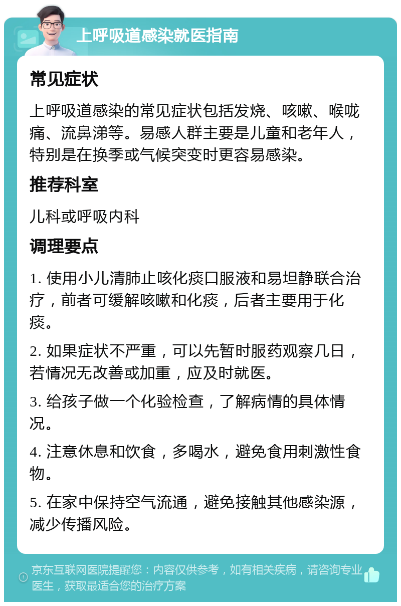 上呼吸道感染就医指南 常见症状 上呼吸道感染的常见症状包括发烧、咳嗽、喉咙痛、流鼻涕等。易感人群主要是儿童和老年人，特别是在换季或气候突变时更容易感染。 推荐科室 儿科或呼吸内科 调理要点 1. 使用小儿清肺止咳化痰口服液和易坦静联合治疗，前者可缓解咳嗽和化痰，后者主要用于化痰。 2. 如果症状不严重，可以先暂时服药观察几日，若情况无改善或加重，应及时就医。 3. 给孩子做一个化验检查，了解病情的具体情况。 4. 注意休息和饮食，多喝水，避免食用刺激性食物。 5. 在家中保持空气流通，避免接触其他感染源，减少传播风险。