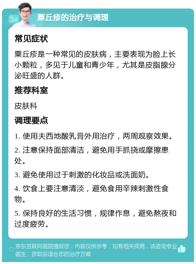 粟丘疹的治疗与调理 常见症状 粟丘疹是一种常见的皮肤病，主要表现为脸上长小颗粒，多见于儿童和青少年，尤其是皮脂腺分泌旺盛的人群。 推荐科室 皮肤科 调理要点 1. 使用夫西地酸乳膏外用治疗，两周观察效果。 2. 注意保持面部清洁，避免用手抓挠或摩擦患处。 3. 避免使用过于刺激的化妆品或洗面奶。 4. 饮食上要注意清淡，避免食用辛辣刺激性食物。 5. 保持良好的生活习惯，规律作息，避免熬夜和过度疲劳。