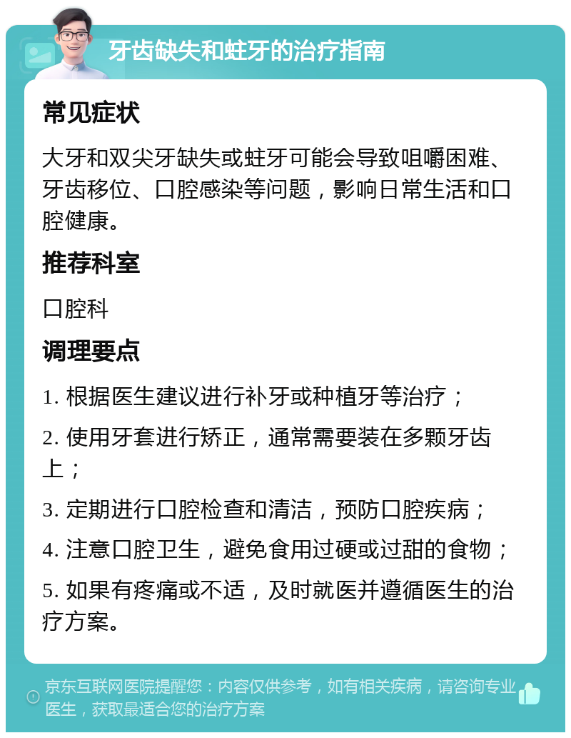 牙齿缺失和蛀牙的治疗指南 常见症状 大牙和双尖牙缺失或蛀牙可能会导致咀嚼困难、牙齿移位、口腔感染等问题，影响日常生活和口腔健康。 推荐科室 口腔科 调理要点 1. 根据医生建议进行补牙或种植牙等治疗； 2. 使用牙套进行矫正，通常需要装在多颗牙齿上； 3. 定期进行口腔检查和清洁，预防口腔疾病； 4. 注意口腔卫生，避免食用过硬或过甜的食物； 5. 如果有疼痛或不适，及时就医并遵循医生的治疗方案。