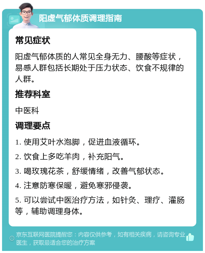 阳虚气郁体质调理指南 常见症状 阳虚气郁体质的人常见全身无力、腰酸等症状，易感人群包括长期处于压力状态、饮食不规律的人群。 推荐科室 中医科 调理要点 1. 使用艾叶水泡脚，促进血液循环。 2. 饮食上多吃羊肉，补充阳气。 3. 喝玫瑰花茶，舒缓情绪，改善气郁状态。 4. 注意防寒保暖，避免寒邪侵袭。 5. 可以尝试中医治疗方法，如针灸、理疗、灌肠等，辅助调理身体。