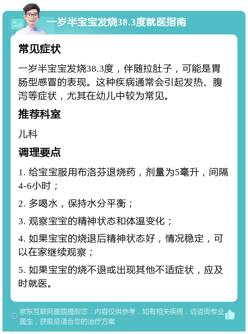 一岁半宝宝发烧38.3度就医指南 常见症状 一岁半宝宝发烧38.3度，伴随拉肚子，可能是胃肠型感冒的表现。这种疾病通常会引起发热、腹泻等症状，尤其在幼儿中较为常见。 推荐科室 儿科 调理要点 1. 给宝宝服用布洛芬退烧药，剂量为5毫升，间隔4-6小时； 2. 多喝水，保持水分平衡； 3. 观察宝宝的精神状态和体温变化； 4. 如果宝宝的烧退后精神状态好，情况稳定，可以在家继续观察； 5. 如果宝宝的烧不退或出现其他不适症状，应及时就医。