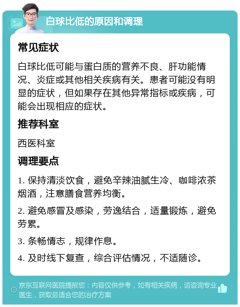 白球比低的原因和调理 常见症状 白球比低可能与蛋白质的营养不良、肝功能情况、炎症或其他相关疾病有关。患者可能没有明显的症状，但如果存在其他异常指标或疾病，可能会出现相应的症状。 推荐科室 西医科室 调理要点 1. 保持清淡饮食，避免辛辣油腻生冷、咖啡浓茶烟酒，注意膳食营养均衡。 2. 避免感冒及感染，劳逸结合，适量锻炼，避免劳累。 3. 条畅情志，规律作息。 4. 及时线下复查，综合评估情况，不适随诊。