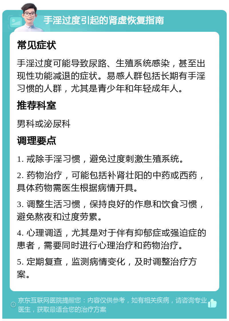 手淫过度引起的肾虚恢复指南 常见症状 手淫过度可能导致尿路、生殖系统感染，甚至出现性功能减退的症状。易感人群包括长期有手淫习惯的人群，尤其是青少年和年轻成年人。 推荐科室 男科或泌尿科 调理要点 1. 戒除手淫习惯，避免过度刺激生殖系统。 2. 药物治疗，可能包括补肾壮阳的中药或西药，具体药物需医生根据病情开具。 3. 调整生活习惯，保持良好的作息和饮食习惯，避免熬夜和过度劳累。 4. 心理调适，尤其是对于伴有抑郁症或强迫症的患者，需要同时进行心理治疗和药物治疗。 5. 定期复查，监测病情变化，及时调整治疗方案。