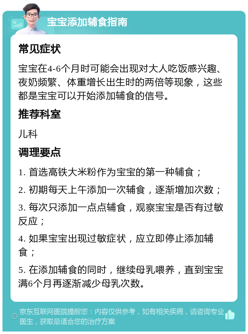 宝宝添加辅食指南 常见症状 宝宝在4-6个月时可能会出现对大人吃饭感兴趣、夜奶频繁、体重增长出生时的两倍等现象，这些都是宝宝可以开始添加辅食的信号。 推荐科室 儿科 调理要点 1. 首选高铁大米粉作为宝宝的第一种辅食； 2. 初期每天上午添加一次辅食，逐渐增加次数； 3. 每次只添加一点点辅食，观察宝宝是否有过敏反应； 4. 如果宝宝出现过敏症状，应立即停止添加辅食； 5. 在添加辅食的同时，继续母乳喂养，直到宝宝满6个月再逐渐减少母乳次数。