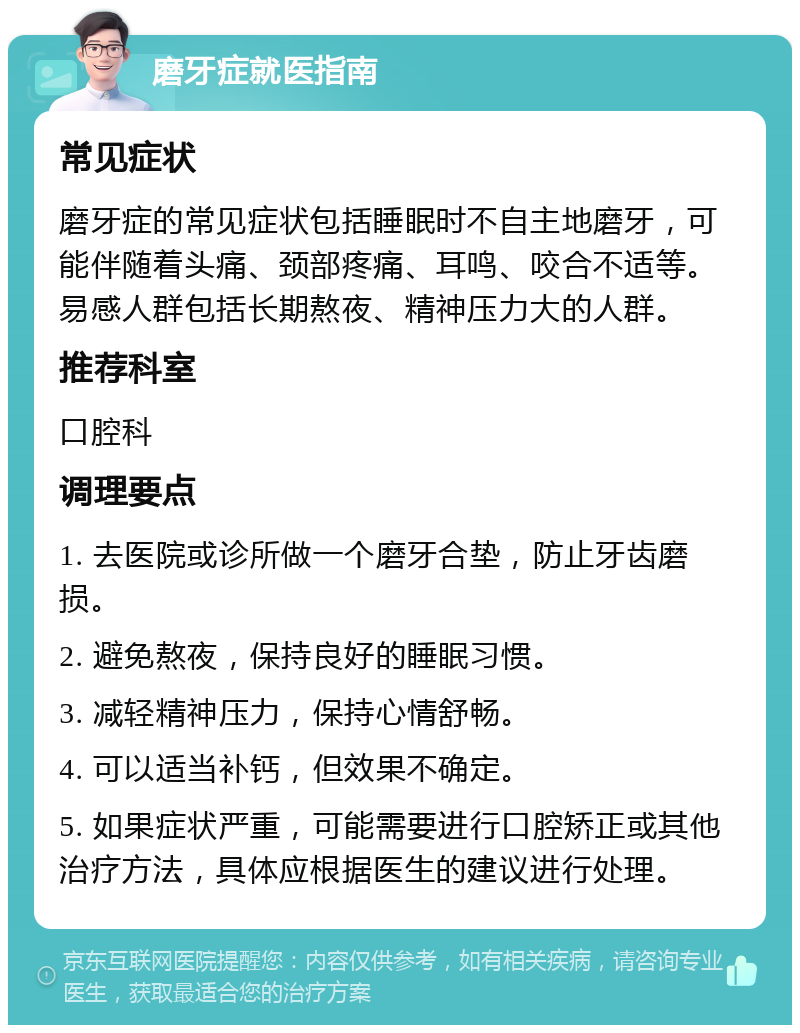 磨牙症就医指南 常见症状 磨牙症的常见症状包括睡眠时不自主地磨牙，可能伴随着头痛、颈部疼痛、耳鸣、咬合不适等。易感人群包括长期熬夜、精神压力大的人群。 推荐科室 口腔科 调理要点 1. 去医院或诊所做一个磨牙合垫，防止牙齿磨损。 2. 避免熬夜，保持良好的睡眠习惯。 3. 减轻精神压力，保持心情舒畅。 4. 可以适当补钙，但效果不确定。 5. 如果症状严重，可能需要进行口腔矫正或其他治疗方法，具体应根据医生的建议进行处理。