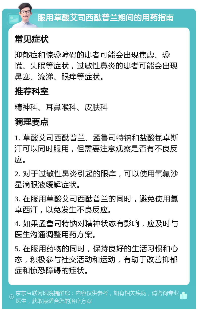 服用草酸艾司西酞普兰期间的用药指南 常见症状 抑郁症和惊恐障碍的患者可能会出现焦虑、恐慌、失眠等症状，过敏性鼻炎的患者可能会出现鼻塞、流涕、眼痒等症状。 推荐科室 精神科、耳鼻喉科、皮肤科 调理要点 1. 草酸艾司西酞普兰、孟鲁司特钠和盐酸氮卓斯汀可以同时服用，但需要注意观察是否有不良反应。 2. 对于过敏性鼻炎引起的眼痒，可以使用氧氟沙星滴眼液缓解症状。 3. 在服用草酸艾司西酞普兰的同时，避免使用氯卓西汀，以免发生不良反应。 4. 如果孟鲁司特钠对精神状态有影响，应及时与医生沟通调整用药方案。 5. 在服用药物的同时，保持良好的生活习惯和心态，积极参与社交活动和运动，有助于改善抑郁症和惊恐障碍的症状。