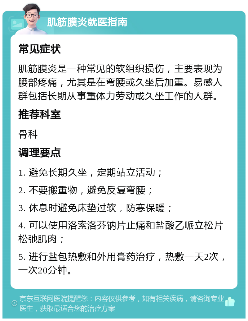 肌筋膜炎就医指南 常见症状 肌筋膜炎是一种常见的软组织损伤，主要表现为腰部疼痛，尤其是在弯腰或久坐后加重。易感人群包括长期从事重体力劳动或久坐工作的人群。 推荐科室 骨科 调理要点 1. 避免长期久坐，定期站立活动； 2. 不要搬重物，避免反复弯腰； 3. 休息时避免床垫过软，防寒保暖； 4. 可以使用洛索洛芬钠片止痛和盐酸乙哌立松片松弛肌肉； 5. 进行盐包热敷和外用膏药治疗，热敷一天2次，一次20分钟。