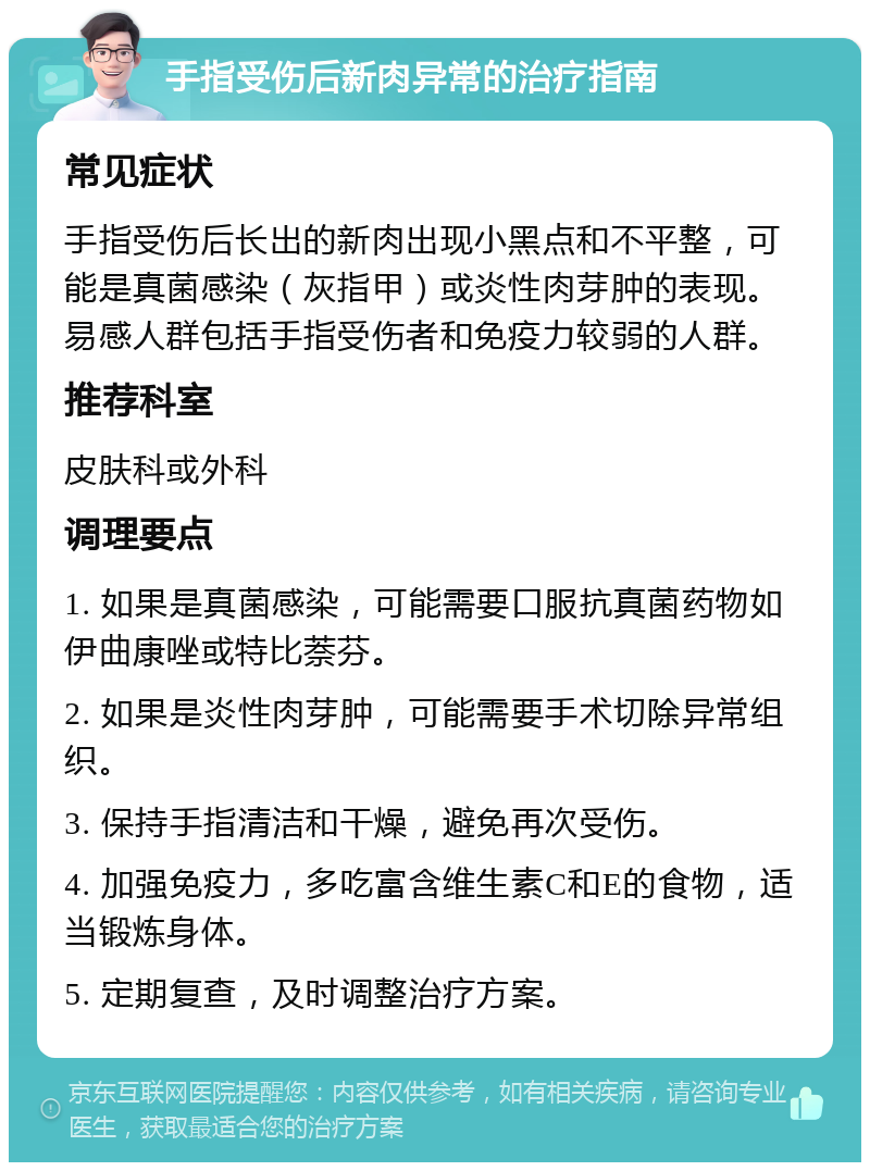 手指受伤后新肉异常的治疗指南 常见症状 手指受伤后长出的新肉出现小黑点和不平整，可能是真菌感染（灰指甲）或炎性肉芽肿的表现。易感人群包括手指受伤者和免疫力较弱的人群。 推荐科室 皮肤科或外科 调理要点 1. 如果是真菌感染，可能需要口服抗真菌药物如伊曲康唑或特比萘芬。 2. 如果是炎性肉芽肿，可能需要手术切除异常组织。 3. 保持手指清洁和干燥，避免再次受伤。 4. 加强免疫力，多吃富含维生素C和E的食物，适当锻炼身体。 5. 定期复查，及时调整治疗方案。