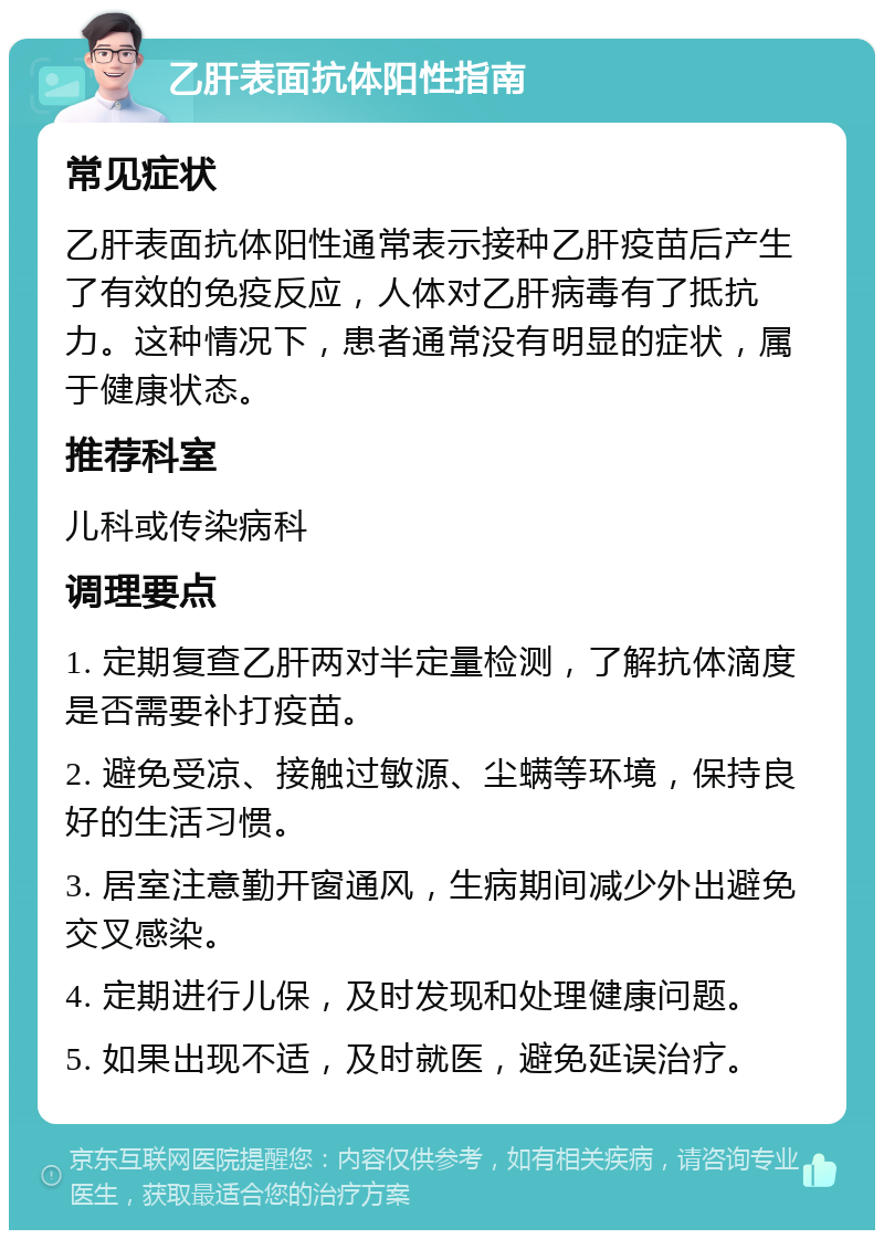 乙肝表面抗体阳性指南 常见症状 乙肝表面抗体阳性通常表示接种乙肝疫苗后产生了有效的免疫反应，人体对乙肝病毒有了抵抗力。这种情况下，患者通常没有明显的症状，属于健康状态。 推荐科室 儿科或传染病科 调理要点 1. 定期复查乙肝两对半定量检测，了解抗体滴度是否需要补打疫苗。 2. 避免受凉、接触过敏源、尘螨等环境，保持良好的生活习惯。 3. 居室注意勤开窗通风，生病期间减少外出避免交叉感染。 4. 定期进行儿保，及时发现和处理健康问题。 5. 如果出现不适，及时就医，避免延误治疗。