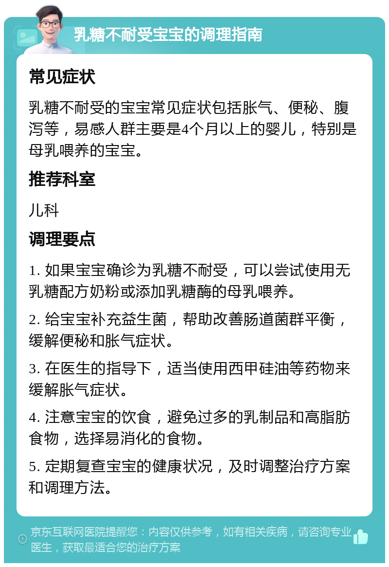 乳糖不耐受宝宝的调理指南 常见症状 乳糖不耐受的宝宝常见症状包括胀气、便秘、腹泻等，易感人群主要是4个月以上的婴儿，特别是母乳喂养的宝宝。 推荐科室 儿科 调理要点 1. 如果宝宝确诊为乳糖不耐受，可以尝试使用无乳糖配方奶粉或添加乳糖酶的母乳喂养。 2. 给宝宝补充益生菌，帮助改善肠道菌群平衡，缓解便秘和胀气症状。 3. 在医生的指导下，适当使用西甲硅油等药物来缓解胀气症状。 4. 注意宝宝的饮食，避免过多的乳制品和高脂肪食物，选择易消化的食物。 5. 定期复查宝宝的健康状况，及时调整治疗方案和调理方法。