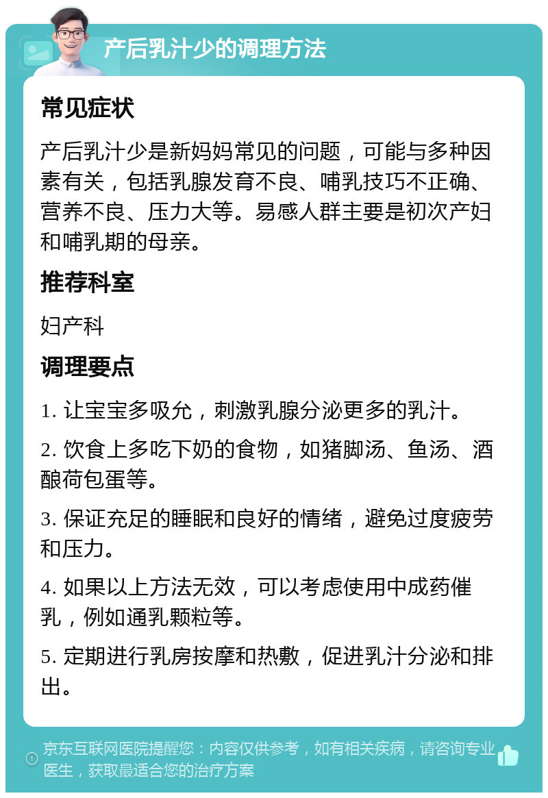 产后乳汁少的调理方法 常见症状 产后乳汁少是新妈妈常见的问题，可能与多种因素有关，包括乳腺发育不良、哺乳技巧不正确、营养不良、压力大等。易感人群主要是初次产妇和哺乳期的母亲。 推荐科室 妇产科 调理要点 1. 让宝宝多吸允，刺激乳腺分泌更多的乳汁。 2. 饮食上多吃下奶的食物，如猪脚汤、鱼汤、酒酿荷包蛋等。 3. 保证充足的睡眠和良好的情绪，避免过度疲劳和压力。 4. 如果以上方法无效，可以考虑使用中成药催乳，例如通乳颗粒等。 5. 定期进行乳房按摩和热敷，促进乳汁分泌和排出。