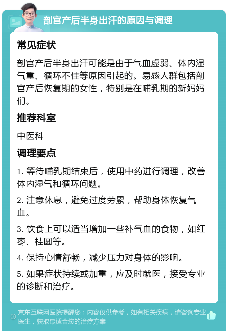 剖宫产后半身出汗的原因与调理 常见症状 剖宫产后半身出汗可能是由于气血虚弱、体内湿气重、循环不佳等原因引起的。易感人群包括剖宫产后恢复期的女性，特别是在哺乳期的新妈妈们。 推荐科室 中医科 调理要点 1. 等待哺乳期结束后，使用中药进行调理，改善体内湿气和循环问题。 2. 注意休息，避免过度劳累，帮助身体恢复气血。 3. 饮食上可以适当增加一些补气血的食物，如红枣、桂圆等。 4. 保持心情舒畅，减少压力对身体的影响。 5. 如果症状持续或加重，应及时就医，接受专业的诊断和治疗。