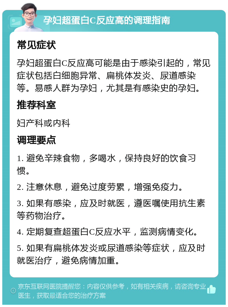 孕妇超蛋白C反应高的调理指南 常见症状 孕妇超蛋白C反应高可能是由于感染引起的，常见症状包括白细胞异常、扁桃体发炎、尿道感染等。易感人群为孕妇，尤其是有感染史的孕妇。 推荐科室 妇产科或内科 调理要点 1. 避免辛辣食物，多喝水，保持良好的饮食习惯。 2. 注意休息，避免过度劳累，增强免疫力。 3. 如果有感染，应及时就医，遵医嘱使用抗生素等药物治疗。 4. 定期复查超蛋白C反应水平，监测病情变化。 5. 如果有扁桃体发炎或尿道感染等症状，应及时就医治疗，避免病情加重。