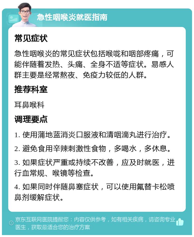 急性咽喉炎就医指南 常见症状 急性咽喉炎的常见症状包括喉咙和咽部疼痛，可能伴随着发热、头痛、全身不适等症状。易感人群主要是经常熬夜、免疫力较低的人群。 推荐科室 耳鼻喉科 调理要点 1. 使用蒲地蓝消炎口服液和清咽滴丸进行治疗。 2. 避免食用辛辣刺激性食物，多喝水，多休息。 3. 如果症状严重或持续不改善，应及时就医，进行血常规、喉镜等检查。 4. 如果同时伴随鼻塞症状，可以使用氟替卡松喷鼻剂缓解症状。