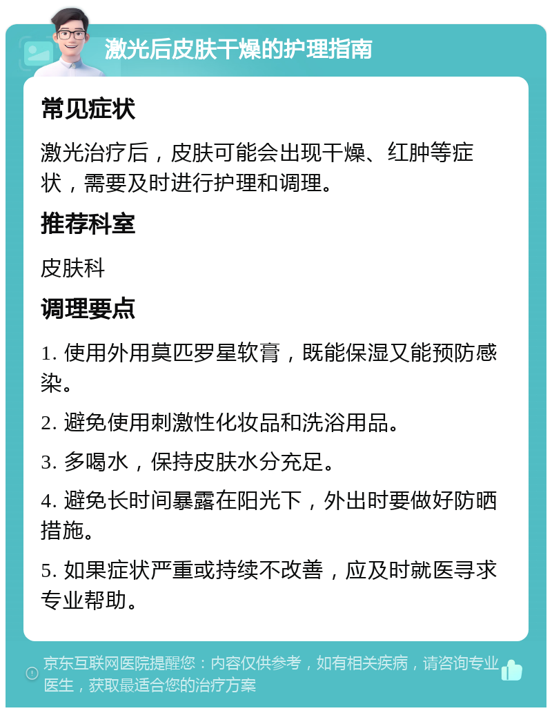 激光后皮肤干燥的护理指南 常见症状 激光治疗后，皮肤可能会出现干燥、红肿等症状，需要及时进行护理和调理。 推荐科室 皮肤科 调理要点 1. 使用外用莫匹罗星软膏，既能保湿又能预防感染。 2. 避免使用刺激性化妆品和洗浴用品。 3. 多喝水，保持皮肤水分充足。 4. 避免长时间暴露在阳光下，外出时要做好防晒措施。 5. 如果症状严重或持续不改善，应及时就医寻求专业帮助。