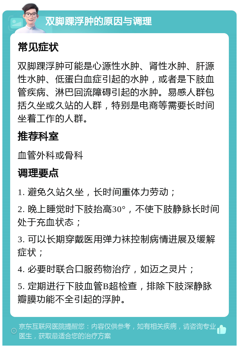 双脚踝浮肿的原因与调理 常见症状 双脚踝浮肿可能是心源性水肿、肾性水肿、肝源性水肿、低蛋白血症引起的水肿，或者是下肢血管疾病、淋巴回流障碍引起的水肿。易感人群包括久坐或久站的人群，特别是电商等需要长时间坐着工作的人群。 推荐科室 血管外科或骨科 调理要点 1. 避免久站久坐，长时间重体力劳动； 2. 晚上睡觉时下肢抬高30°，不使下肢静脉长时间处于充血状态； 3. 可以长期穿戴医用弹力袜控制病情进展及缓解症状； 4. 必要时联合口服药物治疗，如迈之灵片； 5. 定期进行下肢血管B超检查，排除下肢深静脉瓣膜功能不全引起的浮肿。