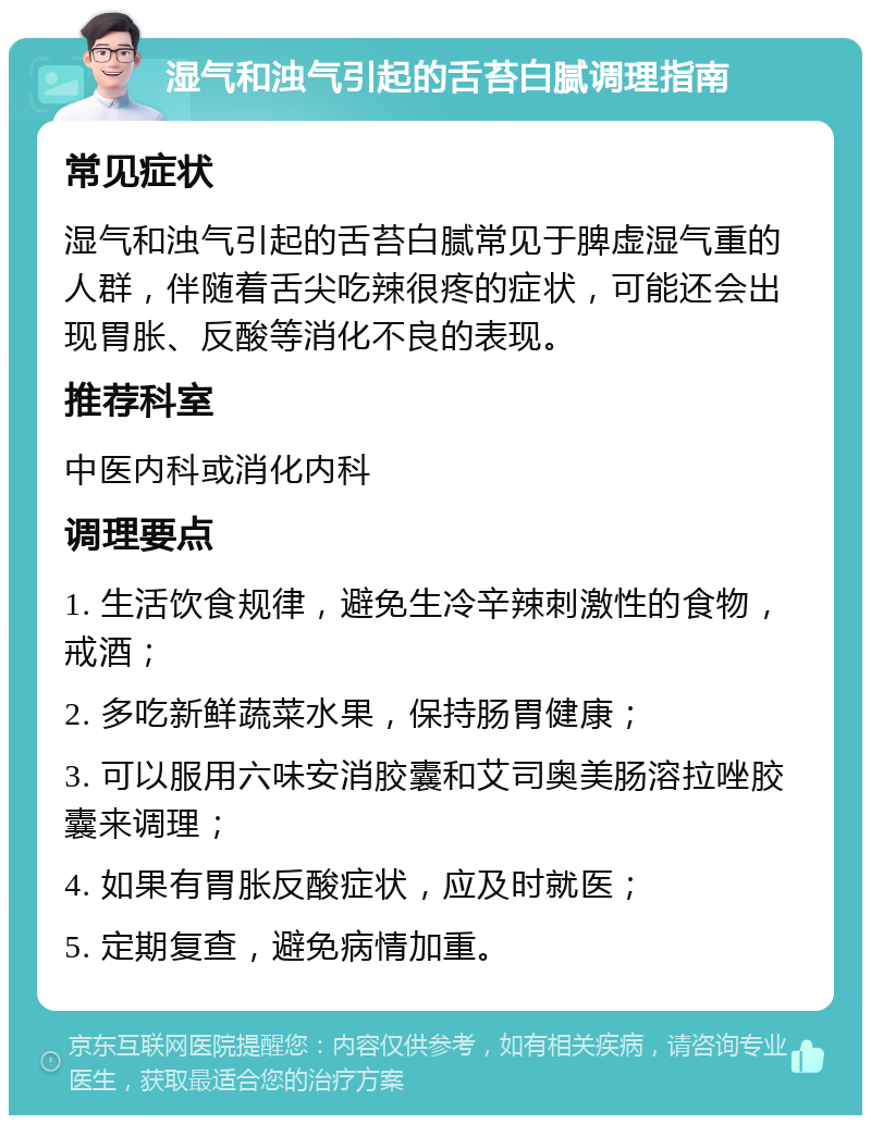 湿气和浊气引起的舌苔白腻调理指南 常见症状 湿气和浊气引起的舌苔白腻常见于脾虚湿气重的人群，伴随着舌尖吃辣很疼的症状，可能还会出现胃胀、反酸等消化不良的表现。 推荐科室 中医内科或消化内科 调理要点 1. 生活饮食规律，避免生冷辛辣刺激性的食物，戒酒； 2. 多吃新鲜蔬菜水果，保持肠胃健康； 3. 可以服用六味安消胶囊和艾司奥美肠溶拉唑胶囊来调理； 4. 如果有胃胀反酸症状，应及时就医； 5. 定期复查，避免病情加重。