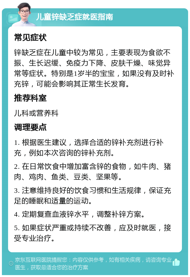 儿童锌缺乏症就医指南 常见症状 锌缺乏症在儿童中较为常见，主要表现为食欲不振、生长迟缓、免疫力下降、皮肤干燥、味觉异常等症状。特别是1岁半的宝宝，如果没有及时补充锌，可能会影响其正常生长发育。 推荐科室 儿科或营养科 调理要点 1. 根据医生建议，选择合适的锌补充剂进行补充，例如本次咨询的锌补充剂。 2. 在日常饮食中增加富含锌的食物，如牛肉、猪肉、鸡肉、鱼类、豆类、坚果等。 3. 注意维持良好的饮食习惯和生活规律，保证充足的睡眠和适量的运动。 4. 定期复查血液锌水平，调整补锌方案。 5. 如果症状严重或持续不改善，应及时就医，接受专业治疗。