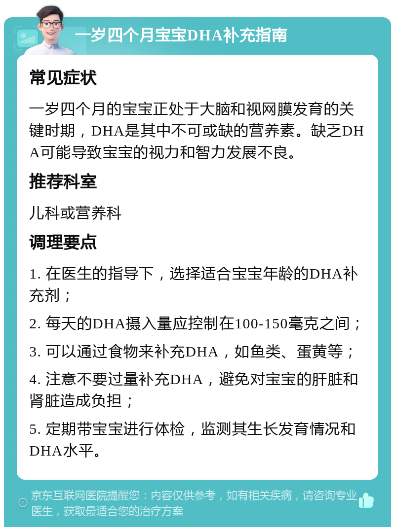 一岁四个月宝宝DHA补充指南 常见症状 一岁四个月的宝宝正处于大脑和视网膜发育的关键时期，DHA是其中不可或缺的营养素。缺乏DHA可能导致宝宝的视力和智力发展不良。 推荐科室 儿科或营养科 调理要点 1. 在医生的指导下，选择适合宝宝年龄的DHA补充剂； 2. 每天的DHA摄入量应控制在100-150毫克之间； 3. 可以通过食物来补充DHA，如鱼类、蛋黄等； 4. 注意不要过量补充DHA，避免对宝宝的肝脏和肾脏造成负担； 5. 定期带宝宝进行体检，监测其生长发育情况和DHA水平。