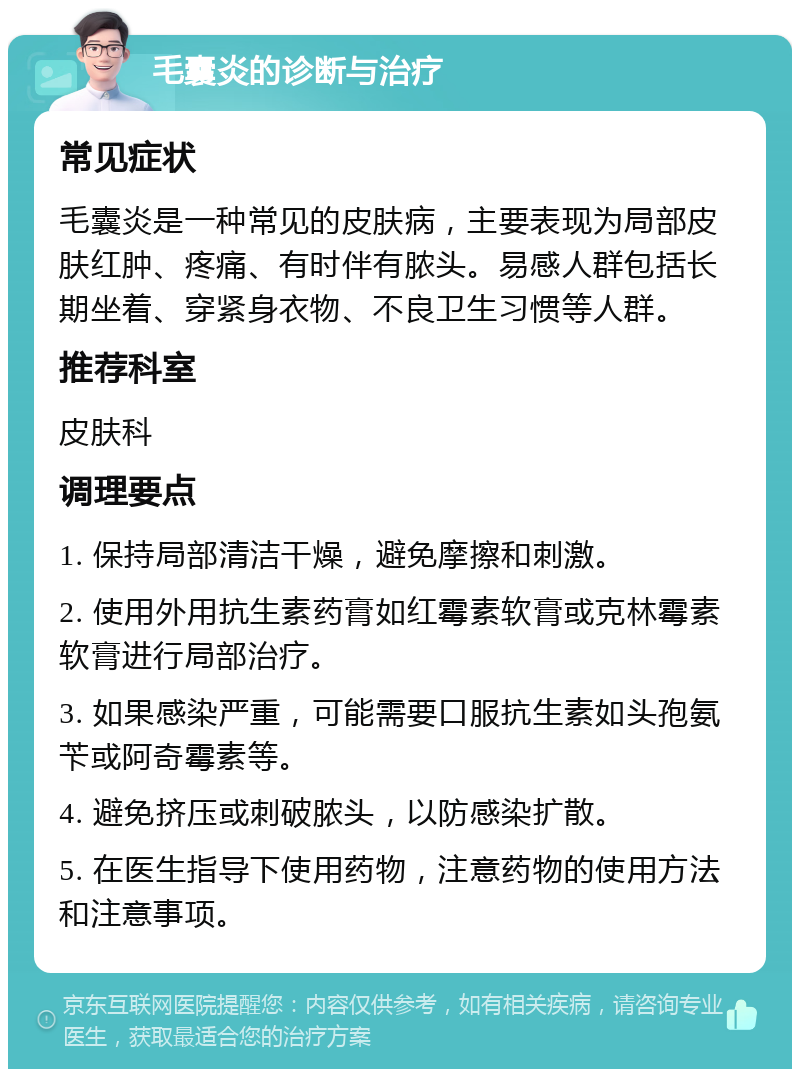 毛囊炎的诊断与治疗 常见症状 毛囊炎是一种常见的皮肤病，主要表现为局部皮肤红肿、疼痛、有时伴有脓头。易感人群包括长期坐着、穿紧身衣物、不良卫生习惯等人群。 推荐科室 皮肤科 调理要点 1. 保持局部清洁干燥，避免摩擦和刺激。 2. 使用外用抗生素药膏如红霉素软膏或克林霉素软膏进行局部治疗。 3. 如果感染严重，可能需要口服抗生素如头孢氨苄或阿奇霉素等。 4. 避免挤压或刺破脓头，以防感染扩散。 5. 在医生指导下使用药物，注意药物的使用方法和注意事项。