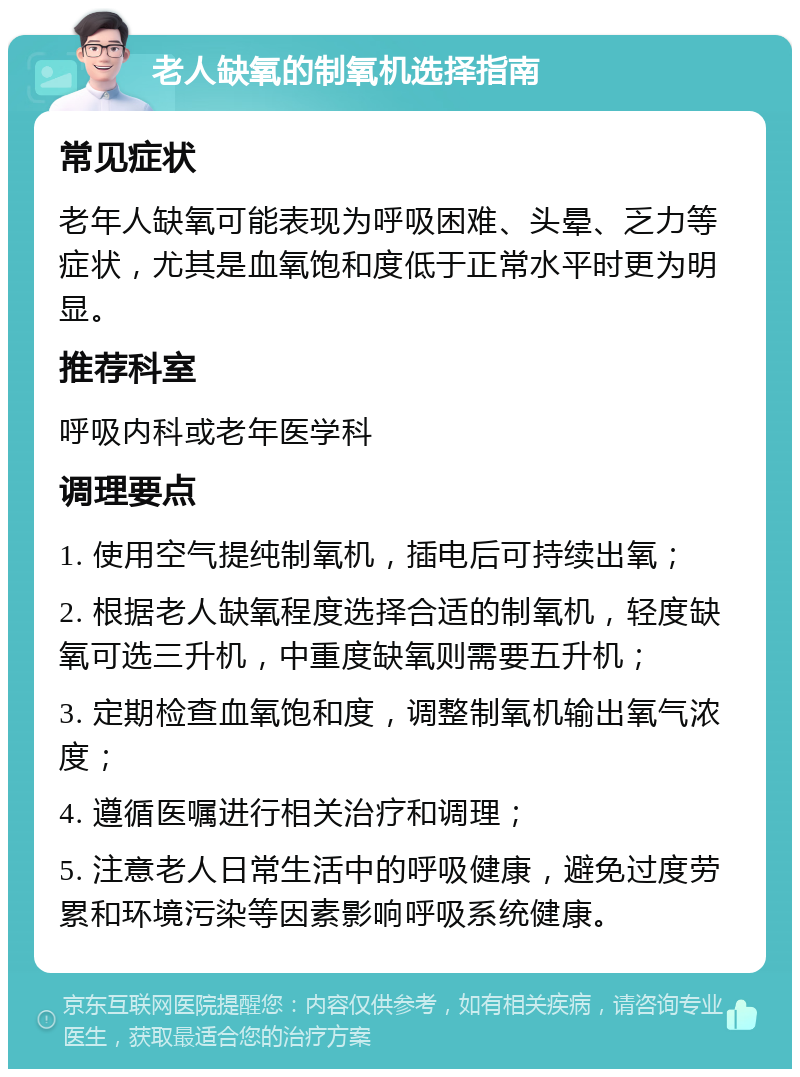 老人缺氧的制氧机选择指南 常见症状 老年人缺氧可能表现为呼吸困难、头晕、乏力等症状，尤其是血氧饱和度低于正常水平时更为明显。 推荐科室 呼吸内科或老年医学科 调理要点 1. 使用空气提纯制氧机，插电后可持续出氧； 2. 根据老人缺氧程度选择合适的制氧机，轻度缺氧可选三升机，中重度缺氧则需要五升机； 3. 定期检查血氧饱和度，调整制氧机输出氧气浓度； 4. 遵循医嘱进行相关治疗和调理； 5. 注意老人日常生活中的呼吸健康，避免过度劳累和环境污染等因素影响呼吸系统健康。