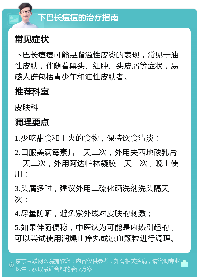 下巴长痘痘的治疗指南 常见症状 下巴长痘痘可能是脂溢性皮炎的表现，常见于油性皮肤，伴随着黑头、红肿、头皮屑等症状，易感人群包括青少年和油性皮肤者。 推荐科室 皮肤科 调理要点 1.少吃甜食和上火的食物，保持饮食清淡； 2.口服美满霉素片一天二次，外用夫西地酸乳膏一天二次，外用阿达帕林凝胶一天一次，晚上使用； 3.头屑多时，建议外用二硫化硒洗剂洗头隔天一次； 4.尽量防晒，避免紫外线对皮肤的刺激； 5.如果伴随便秘，中医认为可能是内热引起的，可以尝试使用润燥止痒丸或凉血颗粒进行调理。