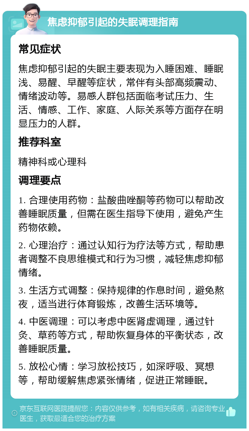 焦虑抑郁引起的失眠调理指南 常见症状 焦虑抑郁引起的失眠主要表现为入睡困难、睡眠浅、易醒、早醒等症状，常伴有头部高频震动、情绪波动等。易感人群包括面临考试压力、生活、情感、工作、家庭、人际关系等方面存在明显压力的人群。 推荐科室 精神科或心理科 调理要点 1. 合理使用药物：盐酸曲唑酮等药物可以帮助改善睡眠质量，但需在医生指导下使用，避免产生药物依赖。 2. 心理治疗：通过认知行为疗法等方式，帮助患者调整不良思维模式和行为习惯，减轻焦虑抑郁情绪。 3. 生活方式调整：保持规律的作息时间，避免熬夜，适当进行体育锻炼，改善生活环境等。 4. 中医调理：可以考虑中医肾虚调理，通过针灸、草药等方式，帮助恢复身体的平衡状态，改善睡眠质量。 5. 放松心情：学习放松技巧，如深呼吸、冥想等，帮助缓解焦虑紧张情绪，促进正常睡眠。