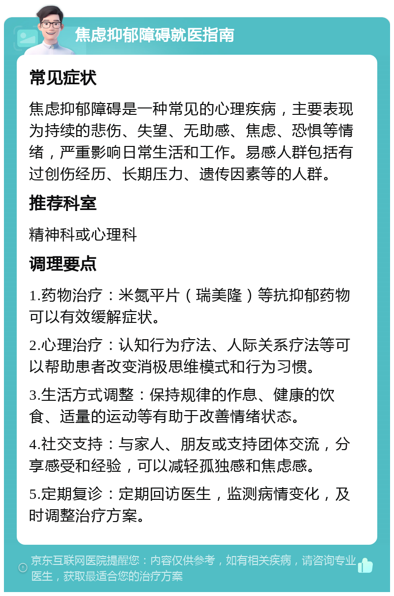 焦虑抑郁障碍就医指南 常见症状 焦虑抑郁障碍是一种常见的心理疾病，主要表现为持续的悲伤、失望、无助感、焦虑、恐惧等情绪，严重影响日常生活和工作。易感人群包括有过创伤经历、长期压力、遗传因素等的人群。 推荐科室 精神科或心理科 调理要点 1.药物治疗：米氮平片（瑞美隆）等抗抑郁药物可以有效缓解症状。 2.心理治疗：认知行为疗法、人际关系疗法等可以帮助患者改变消极思维模式和行为习惯。 3.生活方式调整：保持规律的作息、健康的饮食、适量的运动等有助于改善情绪状态。 4.社交支持：与家人、朋友或支持团体交流，分享感受和经验，可以减轻孤独感和焦虑感。 5.定期复诊：定期回访医生，监测病情变化，及时调整治疗方案。