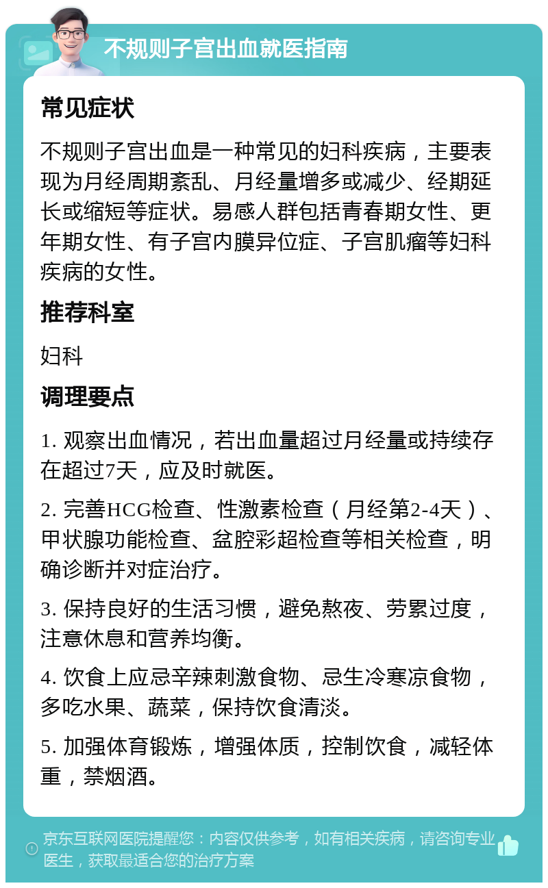 不规则子宫出血就医指南 常见症状 不规则子宫出血是一种常见的妇科疾病，主要表现为月经周期紊乱、月经量增多或减少、经期延长或缩短等症状。易感人群包括青春期女性、更年期女性、有子宫内膜异位症、子宫肌瘤等妇科疾病的女性。 推荐科室 妇科 调理要点 1. 观察出血情况，若出血量超过月经量或持续存在超过7天，应及时就医。 2. 完善HCG检查、性激素检查（月经第2-4天）、甲状腺功能检查、盆腔彩超检查等相关检查，明确诊断并对症治疗。 3. 保持良好的生活习惯，避免熬夜、劳累过度，注意休息和营养均衡。 4. 饮食上应忌辛辣刺激食物、忌生冷寒凉食物，多吃水果、蔬菜，保持饮食清淡。 5. 加强体育锻炼，增强体质，控制饮食，减轻体重，禁烟酒。