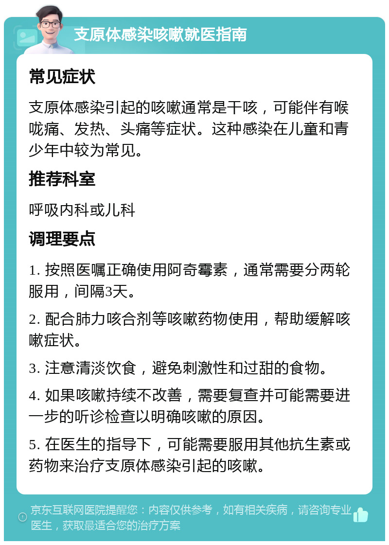 支原体感染咳嗽就医指南 常见症状 支原体感染引起的咳嗽通常是干咳，可能伴有喉咙痛、发热、头痛等症状。这种感染在儿童和青少年中较为常见。 推荐科室 呼吸内科或儿科 调理要点 1. 按照医嘱正确使用阿奇霉素，通常需要分两轮服用，间隔3天。 2. 配合肺力咳合剂等咳嗽药物使用，帮助缓解咳嗽症状。 3. 注意清淡饮食，避免刺激性和过甜的食物。 4. 如果咳嗽持续不改善，需要复查并可能需要进一步的听诊检查以明确咳嗽的原因。 5. 在医生的指导下，可能需要服用其他抗生素或药物来治疗支原体感染引起的咳嗽。