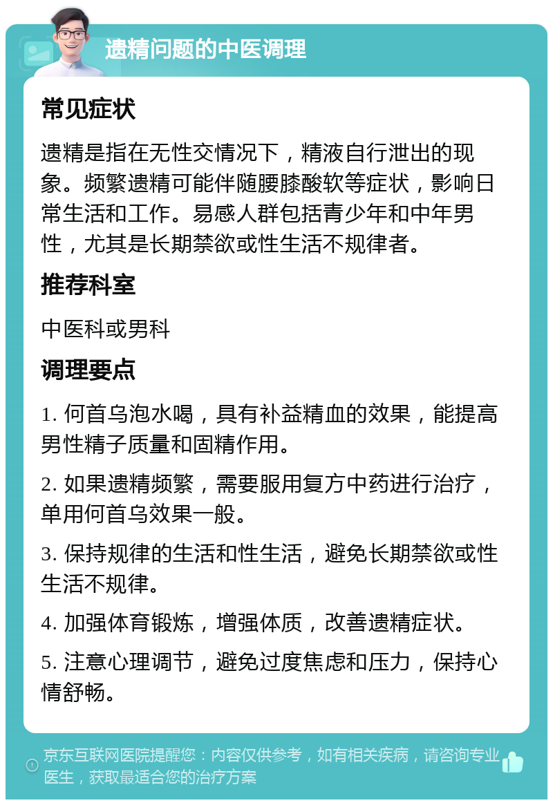 遗精问题的中医调理 常见症状 遗精是指在无性交情况下，精液自行泄出的现象。频繁遗精可能伴随腰膝酸软等症状，影响日常生活和工作。易感人群包括青少年和中年男性，尤其是长期禁欲或性生活不规律者。 推荐科室 中医科或男科 调理要点 1. 何首乌泡水喝，具有补益精血的效果，能提高男性精子质量和固精作用。 2. 如果遗精频繁，需要服用复方中药进行治疗，单用何首乌效果一般。 3. 保持规律的生活和性生活，避免长期禁欲或性生活不规律。 4. 加强体育锻炼，增强体质，改善遗精症状。 5. 注意心理调节，避免过度焦虑和压力，保持心情舒畅。