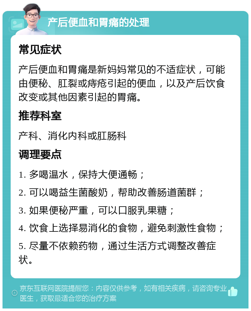 产后便血和胃痛的处理 常见症状 产后便血和胃痛是新妈妈常见的不适症状，可能由便秘、肛裂或痔疮引起的便血，以及产后饮食改变或其他因素引起的胃痛。 推荐科室 产科、消化内科或肛肠科 调理要点 1. 多喝温水，保持大便通畅； 2. 可以喝益生菌酸奶，帮助改善肠道菌群； 3. 如果便秘严重，可以口服乳果糖； 4. 饮食上选择易消化的食物，避免刺激性食物； 5. 尽量不依赖药物，通过生活方式调整改善症状。