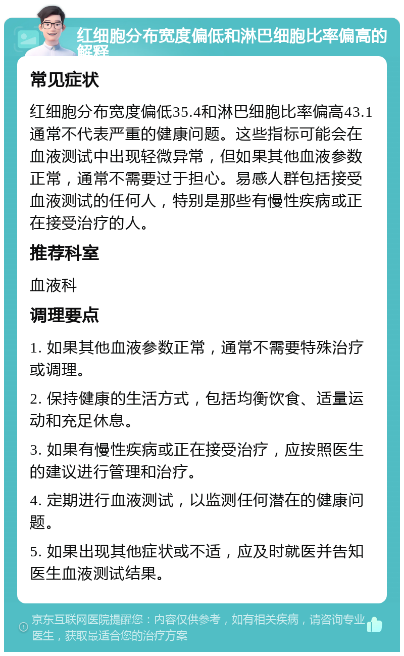 红细胞分布宽度偏低和淋巴细胞比率偏高的解释 常见症状 红细胞分布宽度偏低35.4和淋巴细胞比率偏高43.1通常不代表严重的健康问题。这些指标可能会在血液测试中出现轻微异常，但如果其他血液参数正常，通常不需要过于担心。易感人群包括接受血液测试的任何人，特别是那些有慢性疾病或正在接受治疗的人。 推荐科室 血液科 调理要点 1. 如果其他血液参数正常，通常不需要特殊治疗或调理。 2. 保持健康的生活方式，包括均衡饮食、适量运动和充足休息。 3. 如果有慢性疾病或正在接受治疗，应按照医生的建议进行管理和治疗。 4. 定期进行血液测试，以监测任何潜在的健康问题。 5. 如果出现其他症状或不适，应及时就医并告知医生血液测试结果。