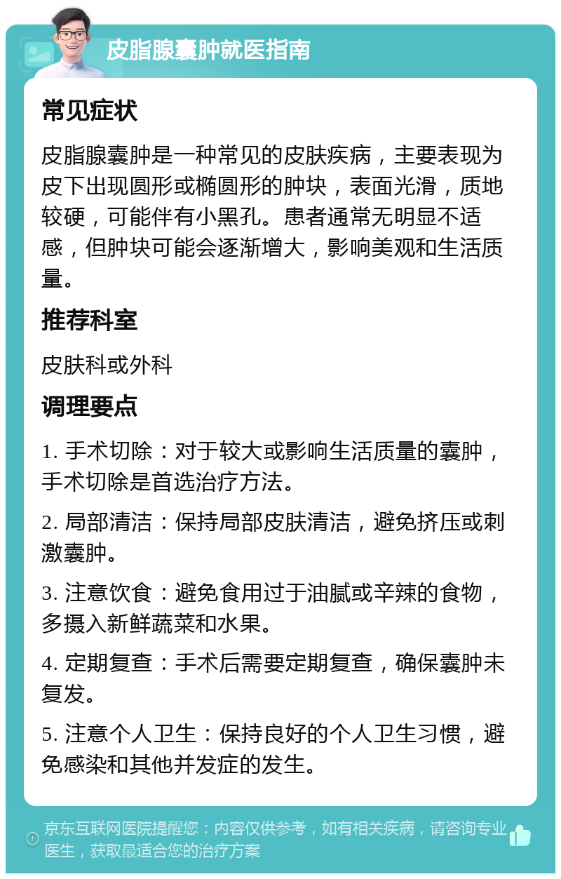 皮脂腺囊肿就医指南 常见症状 皮脂腺囊肿是一种常见的皮肤疾病，主要表现为皮下出现圆形或椭圆形的肿块，表面光滑，质地较硬，可能伴有小黑孔。患者通常无明显不适感，但肿块可能会逐渐增大，影响美观和生活质量。 推荐科室 皮肤科或外科 调理要点 1. 手术切除：对于较大或影响生活质量的囊肿，手术切除是首选治疗方法。 2. 局部清洁：保持局部皮肤清洁，避免挤压或刺激囊肿。 3. 注意饮食：避免食用过于油腻或辛辣的食物，多摄入新鲜蔬菜和水果。 4. 定期复查：手术后需要定期复查，确保囊肿未复发。 5. 注意个人卫生：保持良好的个人卫生习惯，避免感染和其他并发症的发生。