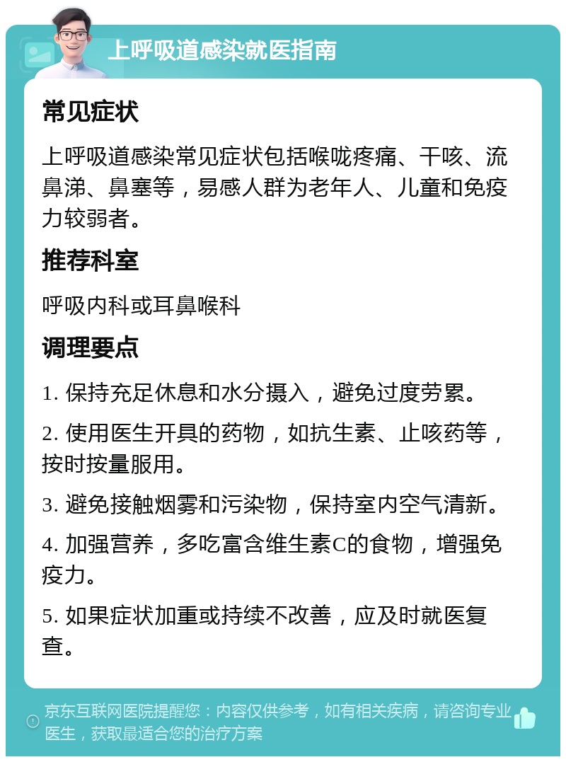 上呼吸道感染就医指南 常见症状 上呼吸道感染常见症状包括喉咙疼痛、干咳、流鼻涕、鼻塞等，易感人群为老年人、儿童和免疫力较弱者。 推荐科室 呼吸内科或耳鼻喉科 调理要点 1. 保持充足休息和水分摄入，避免过度劳累。 2. 使用医生开具的药物，如抗生素、止咳药等，按时按量服用。 3. 避免接触烟雾和污染物，保持室内空气清新。 4. 加强营养，多吃富含维生素C的食物，增强免疫力。 5. 如果症状加重或持续不改善，应及时就医复查。