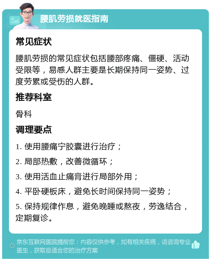 腰肌劳损就医指南 常见症状 腰肌劳损的常见症状包括腰部疼痛、僵硬、活动受限等，易感人群主要是长期保持同一姿势、过度劳累或受伤的人群。 推荐科室 骨科 调理要点 1. 使用腰痛宁胶囊进行治疗； 2. 局部热敷，改善微循环； 3. 使用活血止痛膏进行局部外用； 4. 平卧硬板床，避免长时间保持同一姿势； 5. 保持规律作息，避免晚睡或熬夜，劳逸结合，定期复诊。