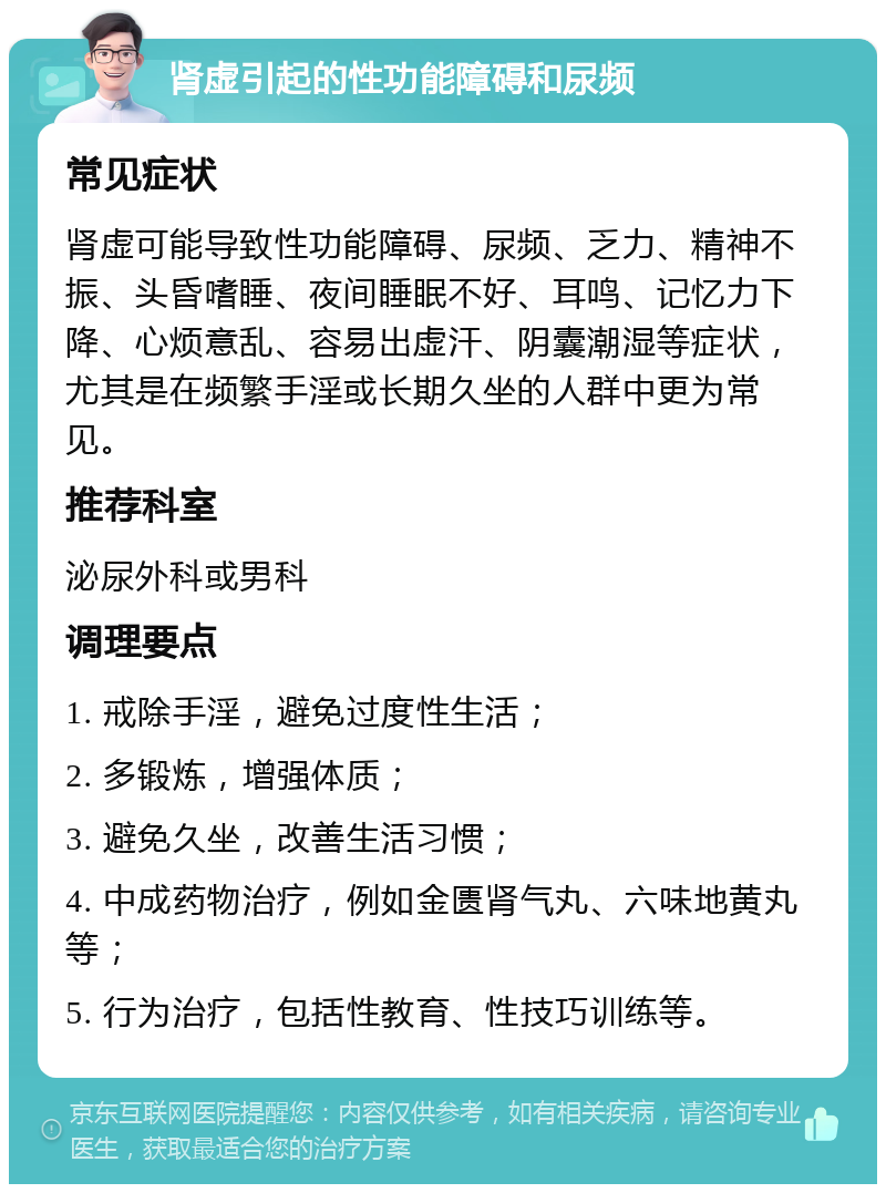 肾虚引起的性功能障碍和尿频 常见症状 肾虚可能导致性功能障碍、尿频、乏力、精神不振、头昏嗜睡、夜间睡眠不好、耳鸣、记忆力下降、心烦意乱、容易出虚汗、阴囊潮湿等症状，尤其是在频繁手淫或长期久坐的人群中更为常见。 推荐科室 泌尿外科或男科 调理要点 1. 戒除手淫，避免过度性生活； 2. 多锻炼，增强体质； 3. 避免久坐，改善生活习惯； 4. 中成药物治疗，例如金匮肾气丸、六味地黄丸等； 5. 行为治疗，包括性教育、性技巧训练等。