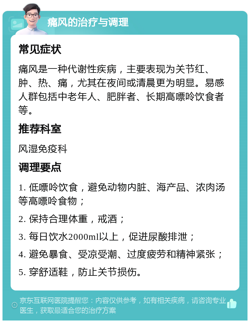 痛风的治疗与调理 常见症状 痛风是一种代谢性疾病，主要表现为关节红、肿、热、痛，尤其在夜间或清晨更为明显。易感人群包括中老年人、肥胖者、长期高嘌呤饮食者等。 推荐科室 风湿免疫科 调理要点 1. 低嘌呤饮食，避免动物内脏、海产品、浓肉汤等高嘌呤食物； 2. 保持合理体重，戒酒； 3. 每日饮水2000ml以上，促进尿酸排泄； 4. 避免暴食、受凉受潮、过度疲劳和精神紧张； 5. 穿舒适鞋，防止关节损伤。