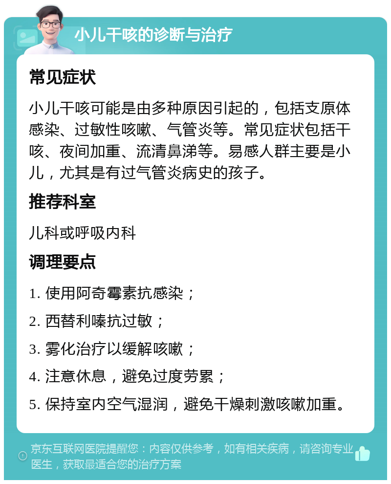 小儿干咳的诊断与治疗 常见症状 小儿干咳可能是由多种原因引起的，包括支原体感染、过敏性咳嗽、气管炎等。常见症状包括干咳、夜间加重、流清鼻涕等。易感人群主要是小儿，尤其是有过气管炎病史的孩子。 推荐科室 儿科或呼吸内科 调理要点 1. 使用阿奇霉素抗感染； 2. 西替利嗪抗过敏； 3. 雾化治疗以缓解咳嗽； 4. 注意休息，避免过度劳累； 5. 保持室内空气湿润，避免干燥刺激咳嗽加重。