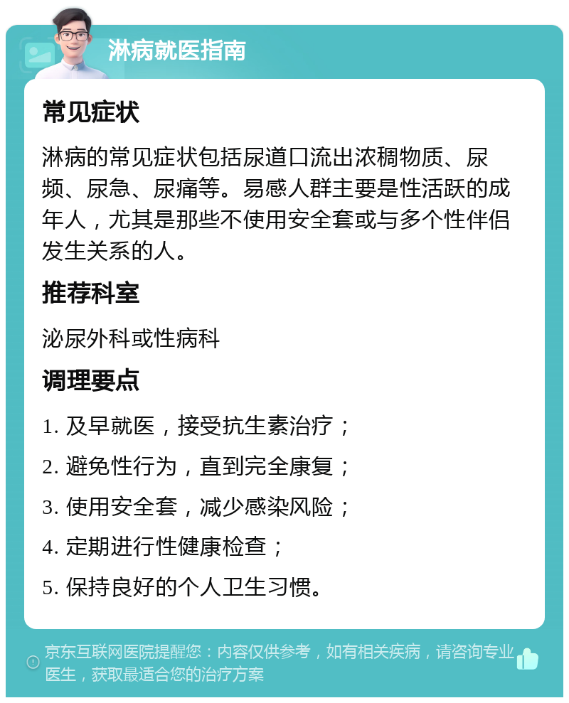 淋病就医指南 常见症状 淋病的常见症状包括尿道口流出浓稠物质、尿频、尿急、尿痛等。易感人群主要是性活跃的成年人，尤其是那些不使用安全套或与多个性伴侣发生关系的人。 推荐科室 泌尿外科或性病科 调理要点 1. 及早就医，接受抗生素治疗； 2. 避免性行为，直到完全康复； 3. 使用安全套，减少感染风险； 4. 定期进行性健康检查； 5. 保持良好的个人卫生习惯。