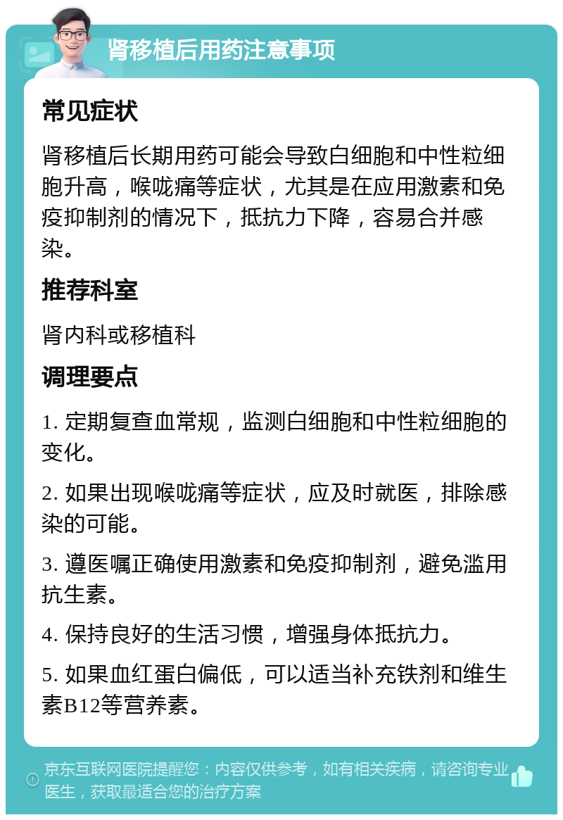 肾移植后用药注意事项 常见症状 肾移植后长期用药可能会导致白细胞和中性粒细胞升高，喉咙痛等症状，尤其是在应用激素和免疫抑制剂的情况下，抵抗力下降，容易合并感染。 推荐科室 肾内科或移植科 调理要点 1. 定期复查血常规，监测白细胞和中性粒细胞的变化。 2. 如果出现喉咙痛等症状，应及时就医，排除感染的可能。 3. 遵医嘱正确使用激素和免疫抑制剂，避免滥用抗生素。 4. 保持良好的生活习惯，增强身体抵抗力。 5. 如果血红蛋白偏低，可以适当补充铁剂和维生素B12等营养素。